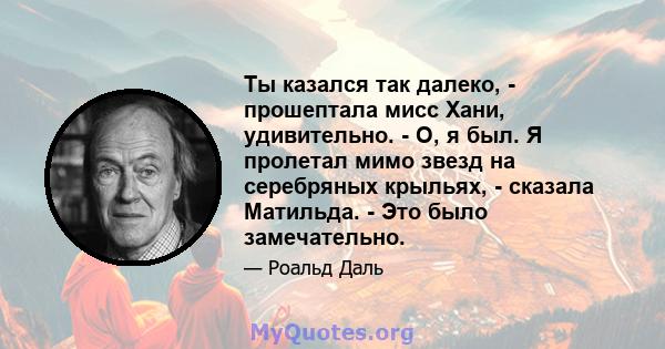 Ты казался так далеко, - прошептала мисс Хани, удивительно. - О, я был. Я пролетал мимо звезд на серебряных крыльях, - сказала Матильда. - Это было замечательно.