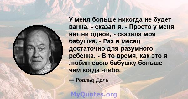 У меня больше никогда не будет ванна, - сказал я. - Просто у меня нет ни одной, - сказала моя бабушка. - Раз в месяц достаточно для разумного ребенка. - В то время, как это я любил свою бабушку больше чем когда -либо.