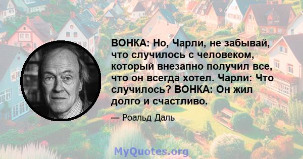 ВОНКА: Но, Чарли, не забывай, что случилось с человеком, который внезапно получил все, что он всегда хотел. Чарли: Что случилось? ВОНКА: Он жил долго и счастливо.