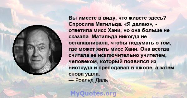 Вы имеете в виду, что живете здесь? Спросила Матильда. «Я делаю», - ответила мисс Хани, но она больше не сказала. Матильда никогда не останавливала, чтобы подумать о том, где может жить мисс Хани. Она всегда считала ее