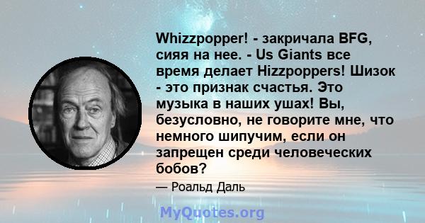 Whizzpopper! - закричала BFG, сияя на нее. - Us Giants все время делает Hizzpoppers! Шизок - это признак счастья. Это музыка в наших ушах! Вы, безусловно, не говорите мне, что немного шипучим, если он запрещен среди