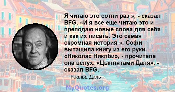 Я читаю это сотни раз », - сказал BFG. «И я все еще читаю это и преподаю новые слова для себя и как их писать. Это самая скромная история ». Софи вытащила книгу из его руки. «Николас Никлби», - прочитала она вслух.