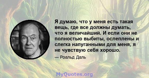 Я думаю, что у меня есть такая вещь, где все должны думать, что я величайший. И если они не полностью выбиты, ослеплены и слегка напуганными для меня, я не чувствую себя хорошо.