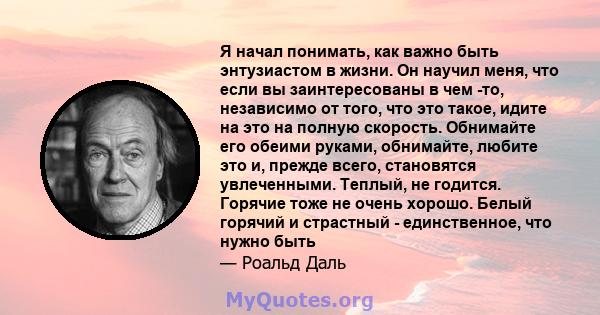 Я начал понимать, как важно быть энтузиастом в жизни. Он научил меня, что если вы заинтересованы в чем -то, независимо от того, что это такое, идите на это на полную скорость. Обнимайте его обеими руками, обнимайте,