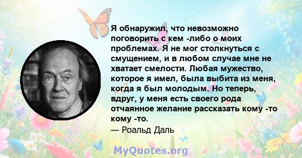 Я обнаружил, что невозможно поговорить с кем -либо о моих проблемах. Я не мог столкнуться с смущением, и в любом случае мне не хватает смелости. Любая мужество, которое я имел, была выбита из меня, когда я был молодым.