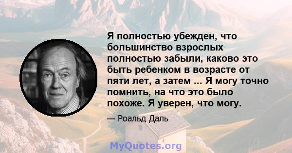 Я полностью убежден, что большинство взрослых полностью забыли, каково это быть ребенком в возрасте от пяти лет, а затем ... Я могу точно помнить, на что это было похоже. Я уверен, что могу.