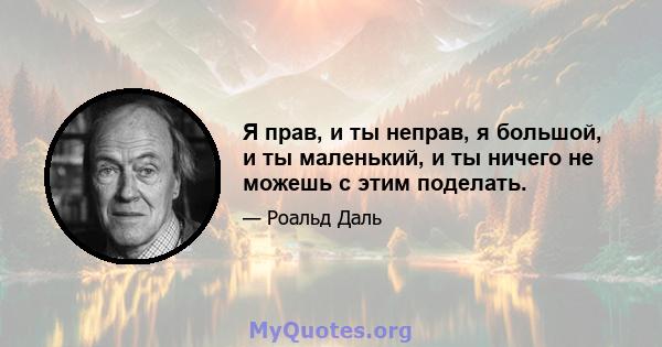 Я прав, и ты неправ, я большой, и ты маленький, и ты ничего не можешь с этим поделать.