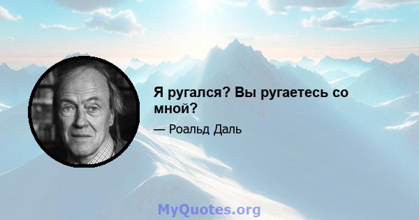 Я ругался? Вы ругаетесь со мной?