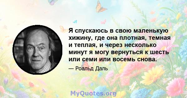 Я спускаюсь в свою маленькую хижину, где она плотная, темная и теплая, и через несколько минут я могу вернуться к шесть или семи или восемь снова.