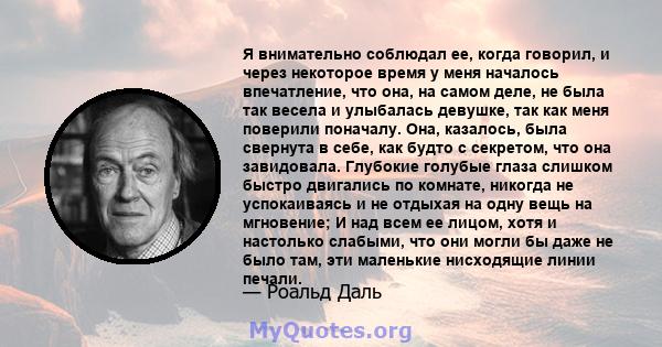 Я внимательно соблюдал ее, когда говорил, и через некоторое время у меня началось впечатление, что она, на самом деле, не была так весела и улыбалась девушке, так как меня поверили поначалу. Она, казалось, была свернута 