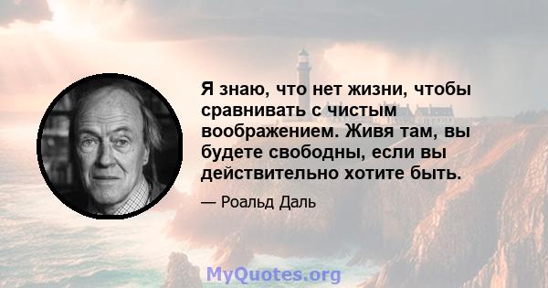 Я знаю, что нет жизни, чтобы сравнивать с чистым воображением. Живя там, вы будете свободны, если вы действительно хотите быть.