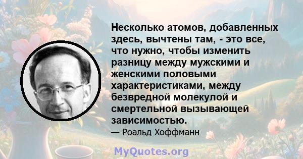 Несколько атомов, добавленных здесь, вычтены там, - это все, что нужно, чтобы изменить разницу между мужскими и женскими половыми характеристиками, между безвредной молекулой и смертельной вызывающей зависимостью.