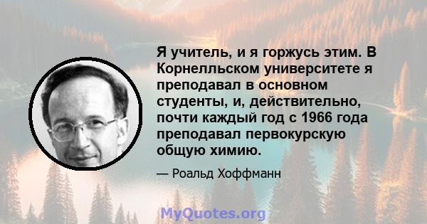 Я учитель, и я горжусь этим. В Корнелльском университете я преподавал в основном студенты, и, действительно, почти каждый год с 1966 года преподавал первокурскую общую химию.