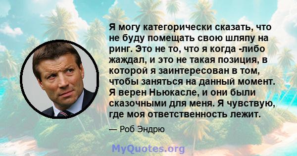 Я могу категорически сказать, что не буду помещать свою шляпу на ринг. Это не то, что я когда -либо жаждал, и это не такая позиция, в которой я заинтересован в том, чтобы заняться на данный момент. Я верен Ньюкасле, и