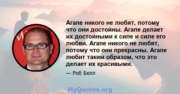 Агапе никого не любят, потому что они достойны. Агапе делает их достойными к силе и силе его любви. Агапе никого не любят, потому что они прекрасны. Агапе любит таким образом, что это делает их красивыми.