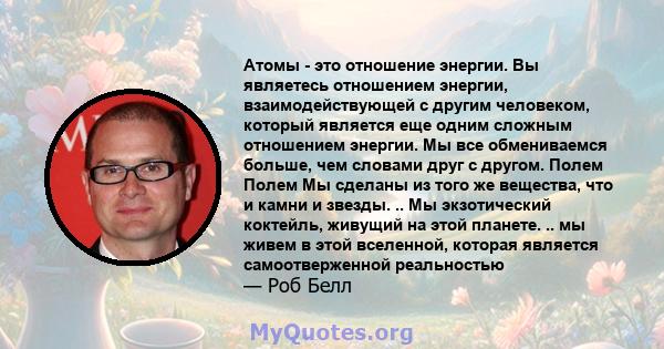 Атомы - это отношение энергии. Вы являетесь отношением энергии, взаимодействующей с другим человеком, который является еще одним сложным отношением энергии. Мы все обмениваемся больше, чем словами друг с другом. Полем