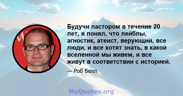 Будучи пастором в течение 20 лет, я понял, что лейблы, агностик, атеист, верующий, все люди, и все хотят знать, в какой вселенной мы живем, и все живут в соответствии с историей.