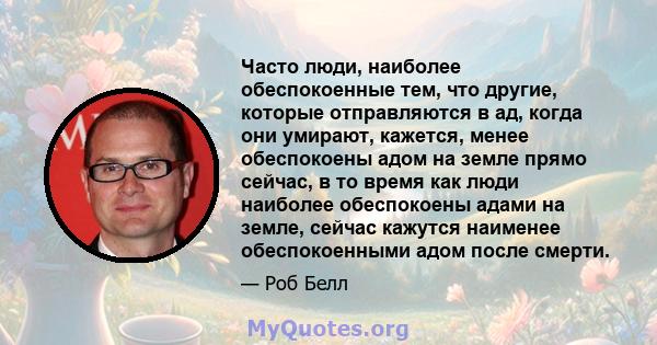 Часто люди, наиболее обеспокоенные тем, что другие, которые отправляются в ад, когда они умирают, кажется, менее обеспокоены адом на земле прямо сейчас, в то время как люди наиболее обеспокоены адами на земле, сейчас