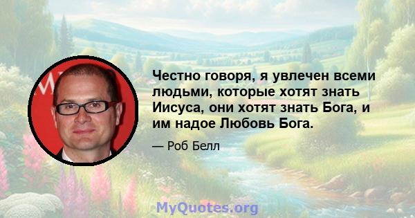 Честно говоря, я увлечен всеми людьми, которые хотят знать Иисуса, они хотят знать Бога, и им надое Любовь Бога.