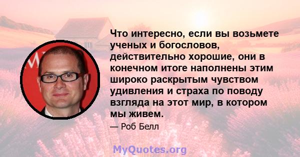 Что интересно, если вы возьмете ученых и богословов, действительно хорошие, они в конечном итоге наполнены этим широко раскрытым чувством удивления и страха по поводу взгляда на этот мир, в котором мы живем.