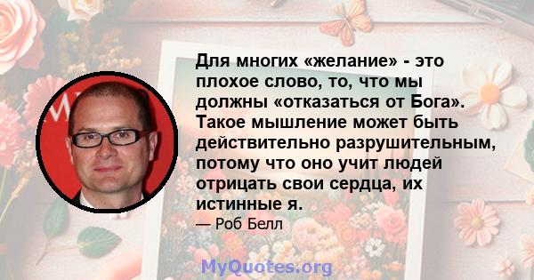 Для многих «желание» - это плохое слово, то, что мы должны «отказаться от Бога». Такое мышление может быть действительно разрушительным, потому что оно учит людей отрицать свои сердца, их истинные я.