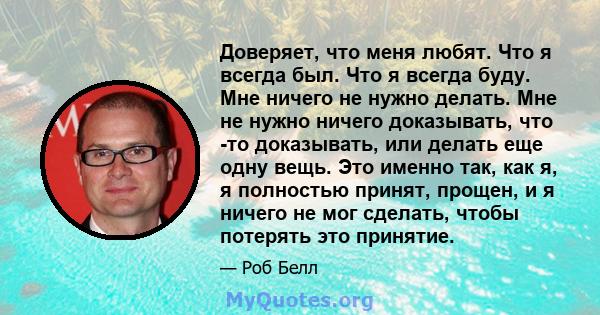 Доверяет, что меня любят. Что я всегда был. Что я всегда буду. Мне ничего не нужно делать. Мне не нужно ничего доказывать, что -то доказывать, или делать еще одну вещь. Это именно так, как я, я полностью принят, прощен, 