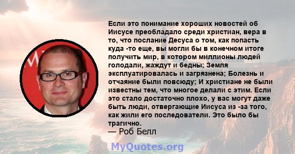 Если это понимание хороших новостей об Иисусе преобладало среди христиан, вера в то, что послание Десуса о том, как попасть куда -то еще, вы могли бы в конечном итоге получить мир, в котором миллионы людей голодали,