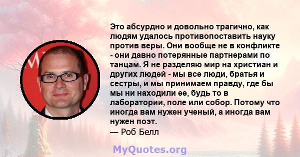 Это абсурдно и довольно трагично, как людям удалось противопоставить науку против веры. Они вообще не в конфликте - они давно потерянные партнерами по танцам. Я не разделяю мир на христиан и других людей - мы все люди,