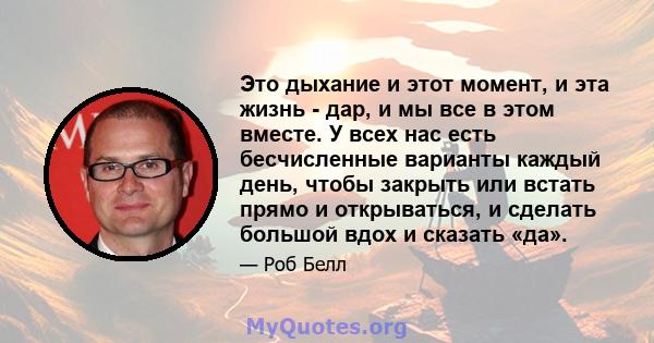 Это дыхание и этот момент, и эта жизнь - дар, и мы все в этом вместе. У всех нас есть бесчисленные варианты каждый день, чтобы закрыть или встать прямо и открываться, и сделать большой вдох и сказать «да».