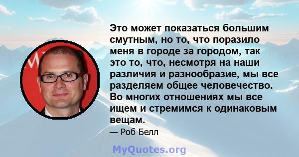 Это может показаться большим смутным, но то, что поразило меня в городе за городом, так это то, что, несмотря на наши различия и разнообразие, мы все разделяем общее человечество. Во многих отношениях мы все ищем и