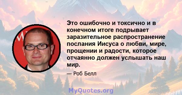 Это ошибочно и токсично и в конечном итоге подрывает заразительное распространение послания Иисуса о любви, мире, прощении и радости, которое отчаянно должен услышать наш мир.