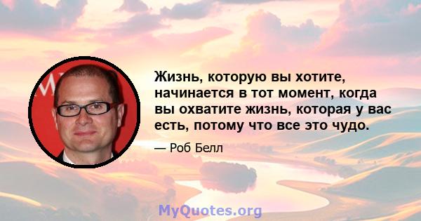 Жизнь, которую вы хотите, начинается в тот момент, когда вы охватите жизнь, которая у вас есть, потому что все это чудо.