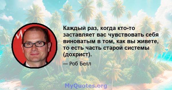 Каждый раз, когда кто-то заставляет вас чувствовать себя виноватым в том, как вы живете, то есть часть старой системы (дохрист).