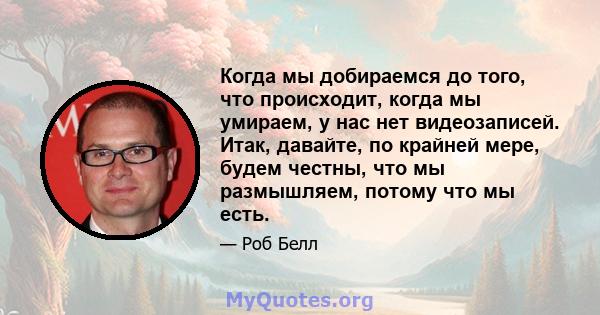 Когда мы добираемся до того, что происходит, когда мы умираем, у нас нет видеозаписей. Итак, давайте, по крайней мере, будем честны, что мы размышляем, потому что мы есть.