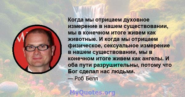 Когда мы отрицаем духовное измерение в нашем существовании, мы в конечном итоге живем как животные. И когда мы отрицаем физическое, сексуальное измерение в нашем существовании, мы в конечном итоге живем как ангелы. И