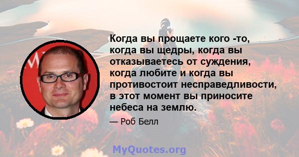 Когда вы прощаете кого -то, когда вы щедры, когда вы отказываетесь от суждения, когда любите и когда вы противостоит несправедливости, в этот момент вы приносите небеса на землю.