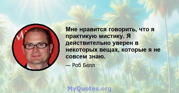 Мне нравится говорить, что я практикую мистику. Я действительно уверен в некоторых вещах, которые я не совсем знаю.