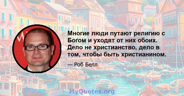 Многие люди путают религию с Богом и уходят от них обоих. Дело не христианство, дело в том, чтобы быть христианином.