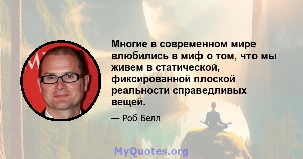 Многие в современном мире влюбились в миф о том, что мы живем в статической, фиксированной плоской реальности справедливых вещей.