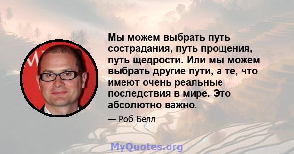 Мы можем выбрать путь сострадания, путь прощения, путь щедрости. Или мы можем выбрать другие пути, а те, что имеют очень реальные последствия в мире. Это абсолютно важно.