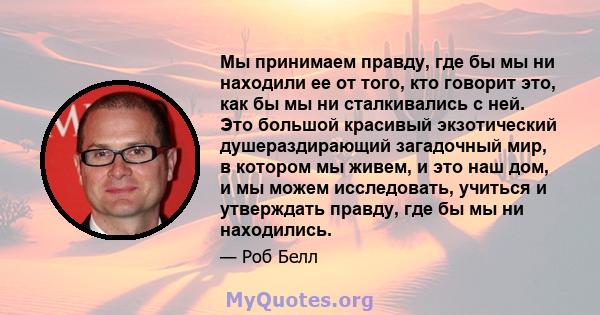 Мы принимаем правду, где бы мы ни находили ее от того, кто говорит это, как бы мы ни сталкивались с ней. Это большой красивый экзотический душераздирающий загадочный мир, в котором мы живем, и это наш дом, и мы можем