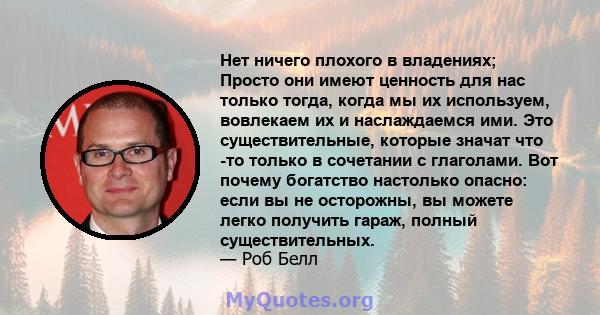 Нет ничего плохого в владениях; Просто они имеют ценность для нас только тогда, когда мы их используем, вовлекаем их и наслаждаемся ими. Это существительные, которые значат что -то только в сочетании с глаголами. Вот