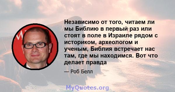 Независимо от того, читаем ли мы Библию в первый раз или стоят в поле в Израиле рядом с историком, археологом и ученым, Библия встречает нас там, где мы находимся. Вот что делает правда