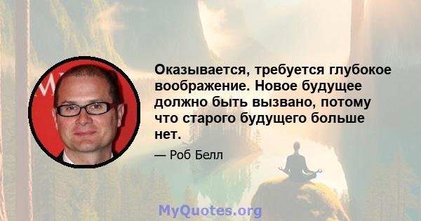 Оказывается, требуется глубокое воображение. Новое будущее должно быть вызвано, потому что старого будущего больше нет.