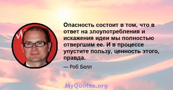 Опасность состоит в том, что в ответ на злоупотребления и искажения идеи мы полностью отвергшим ее. И в процессе упустите пользу, ценность этого, правда.