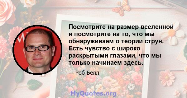 Посмотрите на размер вселенной и посмотрите на то, что мы обнаруживаем о теории струн. Есть чувство с широко раскрытыми глазами, что мы только начинаем здесь.