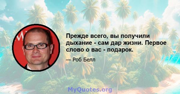 Прежде всего, вы получили дыхание - сам дар жизни. Первое слово о вас - подарок.