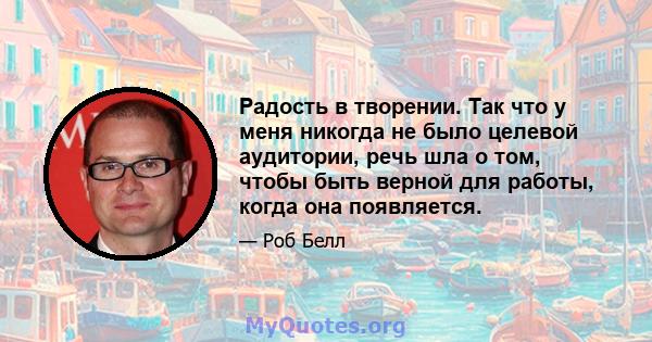 Радость в творении. Так что у меня никогда не было целевой аудитории, речь шла о том, чтобы быть верной для работы, когда она появляется.