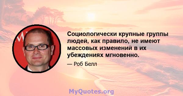 Социологически крупные группы людей, как правило, не имеют массовых изменений в их убеждениях мгновенно.