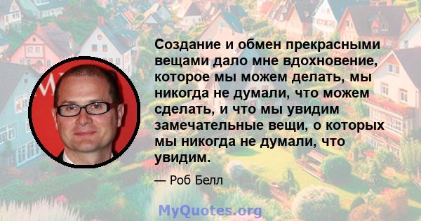 Создание и обмен прекрасными вещами дало мне вдохновение, которое мы можем делать, мы никогда не думали, что можем сделать, и что мы увидим замечательные вещи, о которых мы никогда не думали, что увидим.